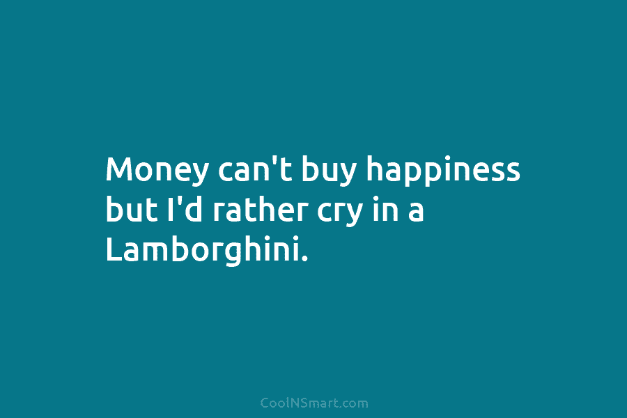 Money can’t buy happiness but I’d rather cry in a Lamborghini.