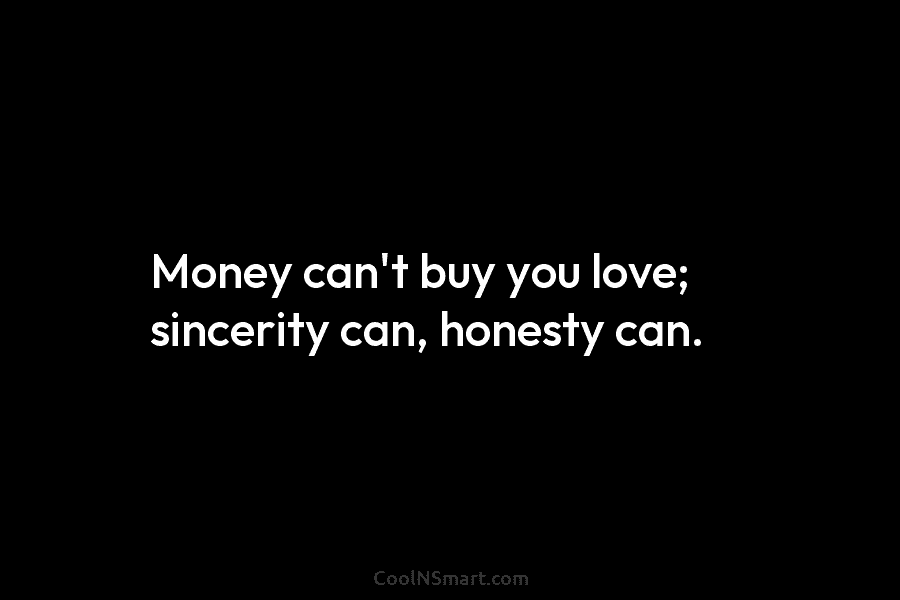 Money can’t buy you love; sincerity can, honesty can.