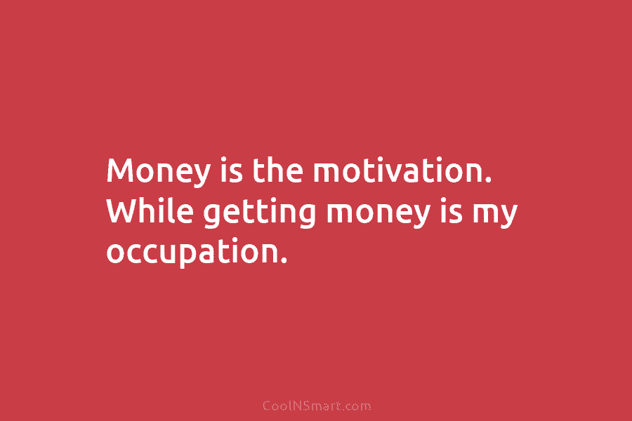 Money is the motivation. While getting money is my occupation.