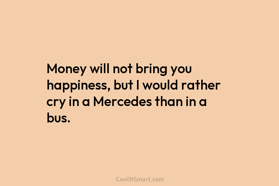 Money will not bring you happiness, but I would rather cry in a Mercedes than...