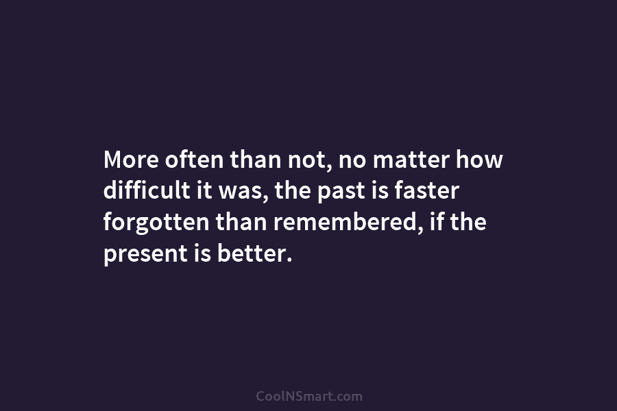More often than not, no matter how difficult it was, the past is faster forgotten...