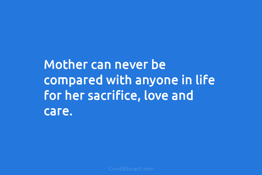 Mother can never be compared with anyone in life for her sacrifice, love and care.