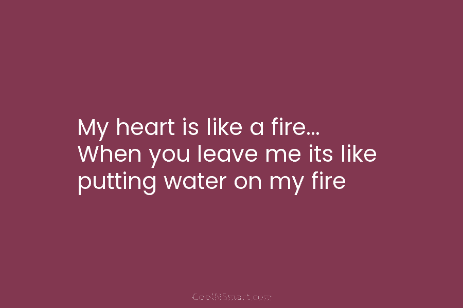 My heart is like a fire… When you leave me its like putting water on...
