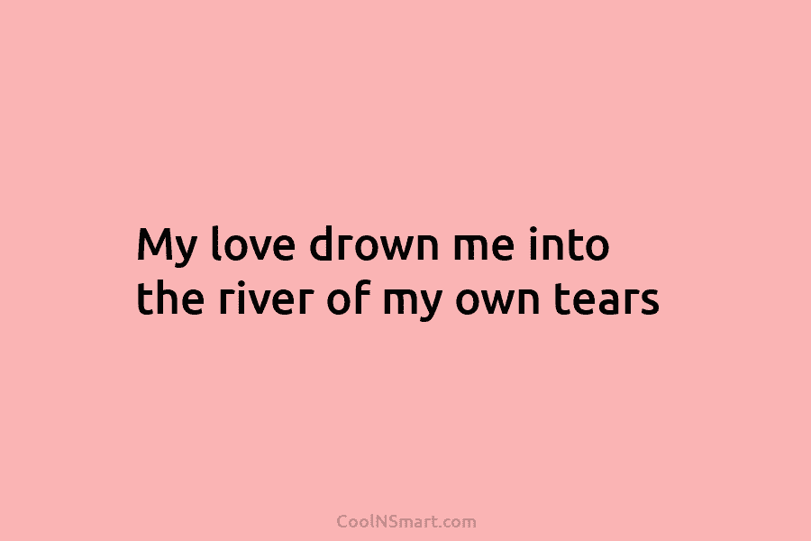 My love drown me into the river of my own tears