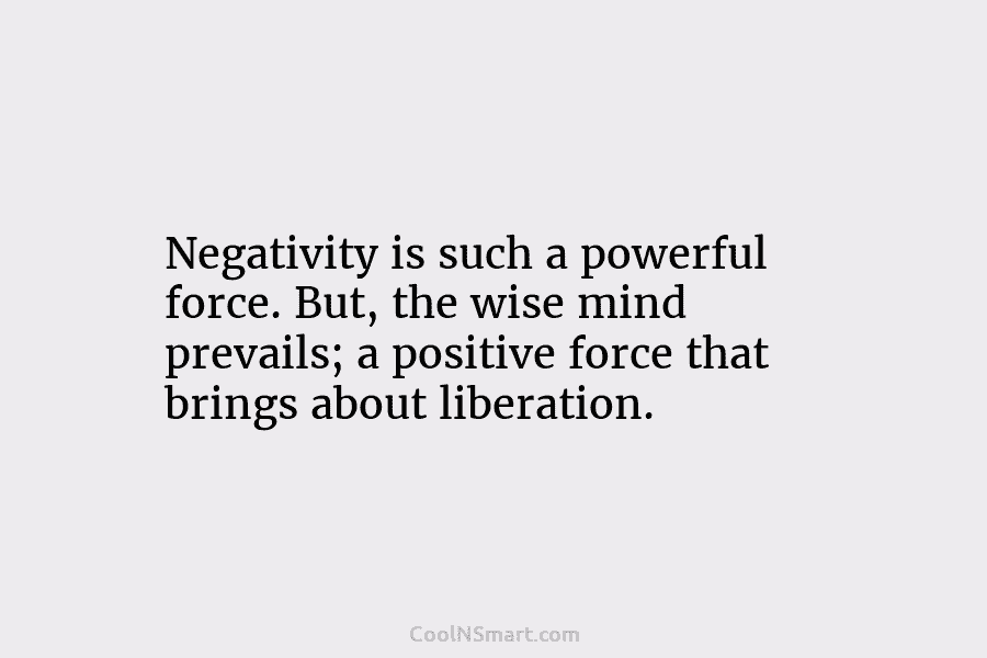 Negativity is such a powerful force. But, the wise mind prevails; a positive force that brings about liberation.