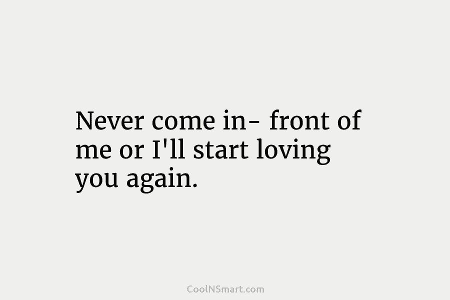 Never come in- front of me or I’ll start loving you again.