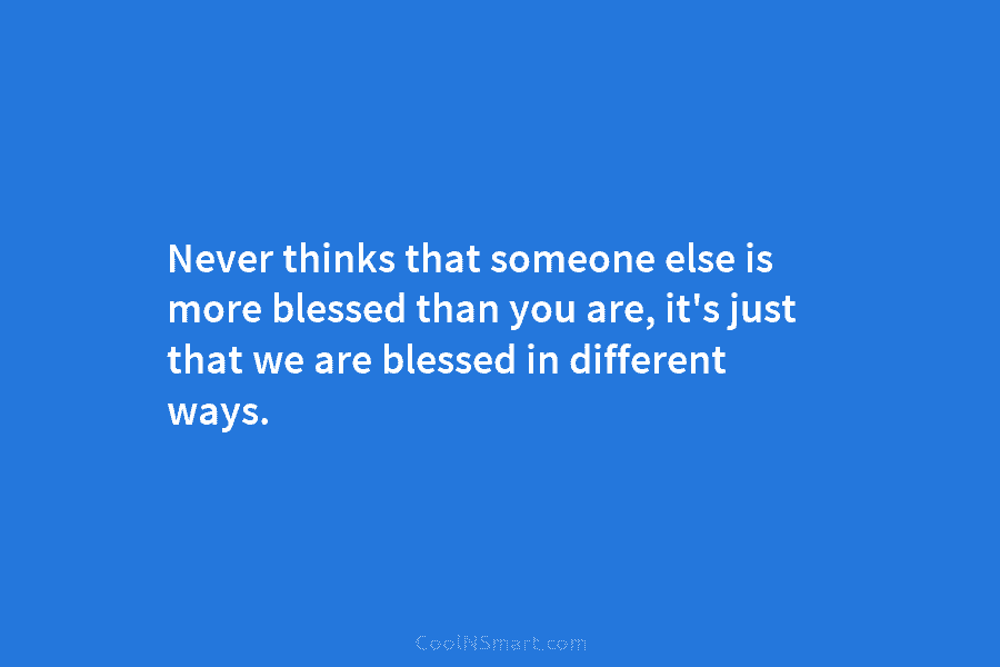 Never thinks that someone else is more blessed than you are, it’s just that we are blessed in different ways.