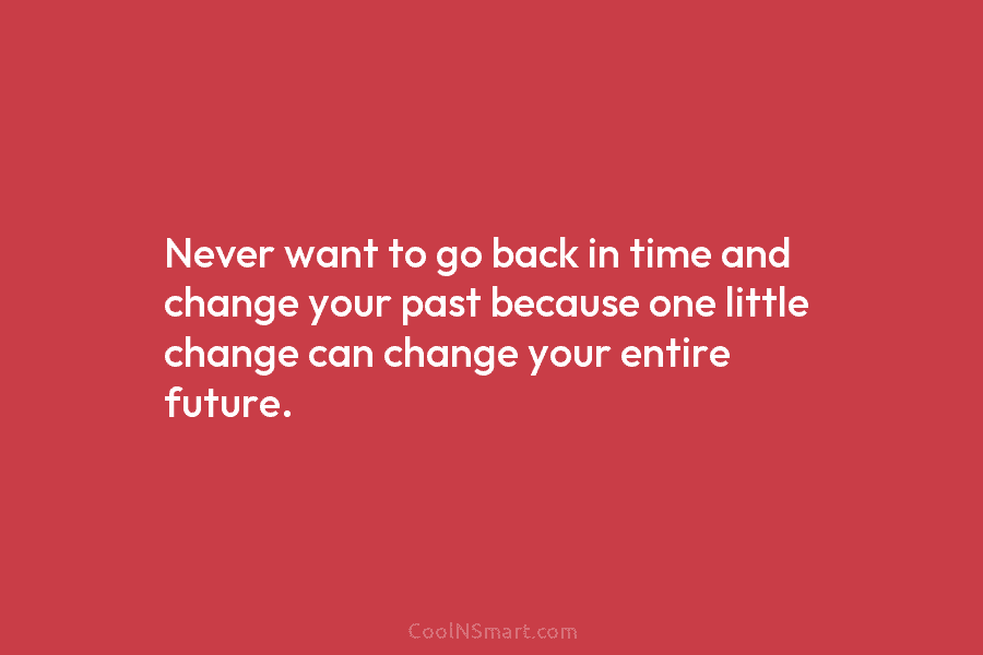 Never want to go back in time and change your past because one little change can change your entire future.
