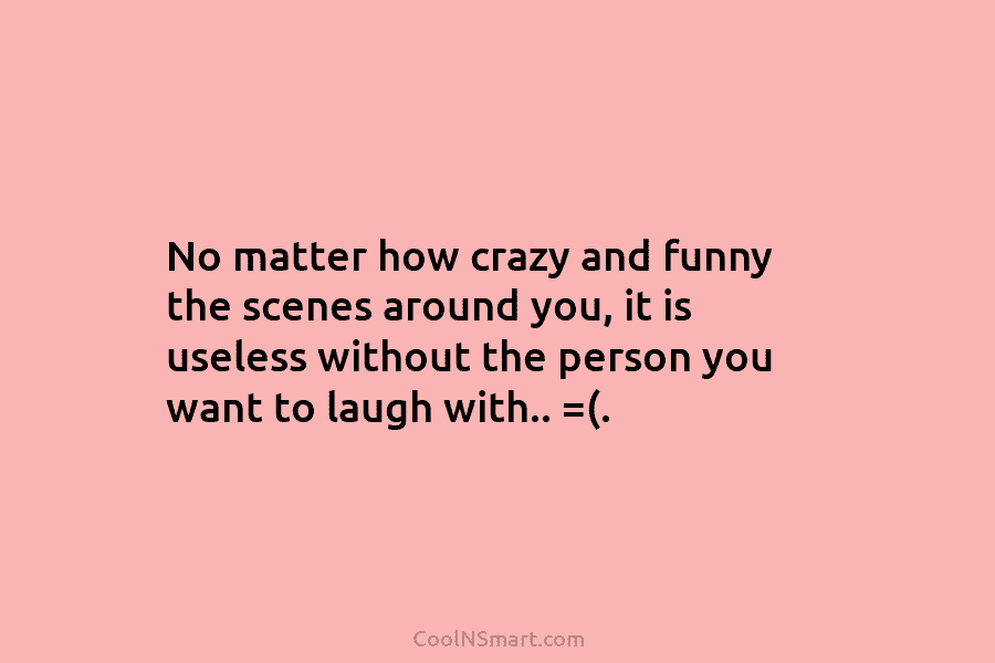 No matter how crazy and funny the scenes around you, it is useless without the person you want to laugh...