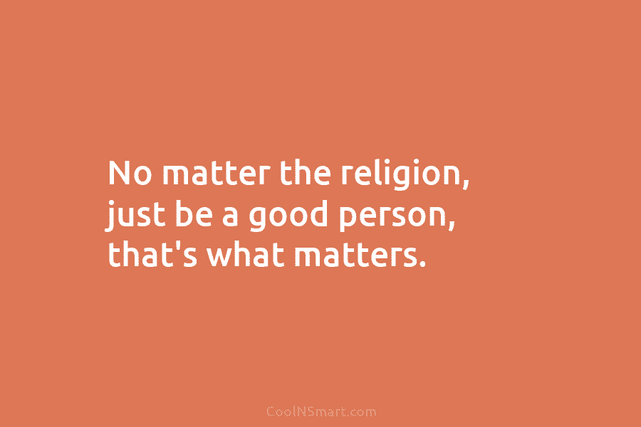 No matter the religion, just be a good person, that’s what matters.