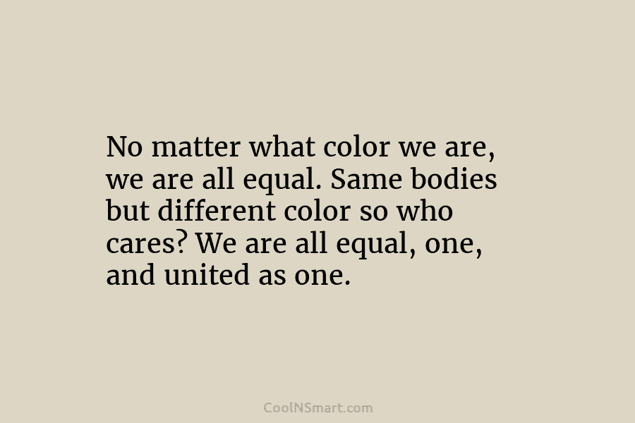 No matter what color we are, we are all equal. Same bodies but different color so who cares? We are...
