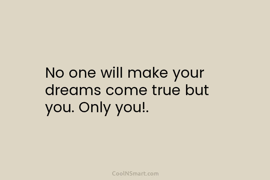 No one will make your dreams come true but you. Only you!.