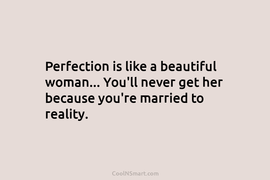 Perfection is like a beautiful woman… You’ll never get her because you’re married to reality.