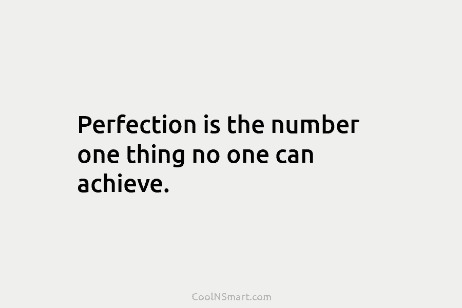 Perfection is the number one thing no one can achieve.
