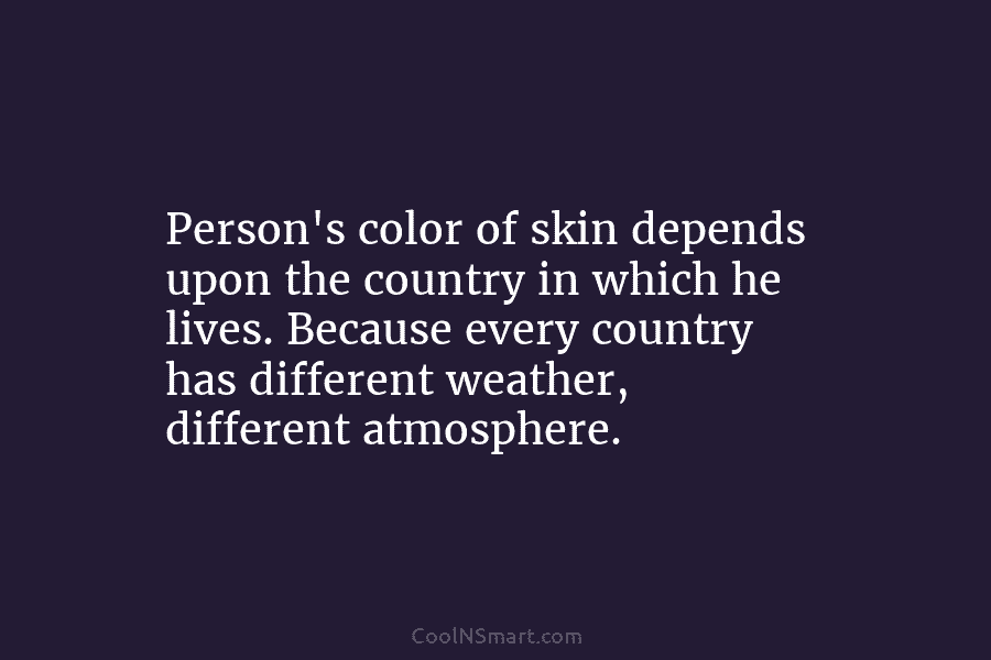 Person’s color of skin depends upon the country in which he lives. Because every country has different weather, different atmosphere.