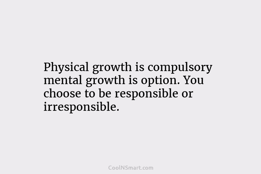 Physical growth is compulsory mental growth is option. You choose to be responsible or irresponsible.