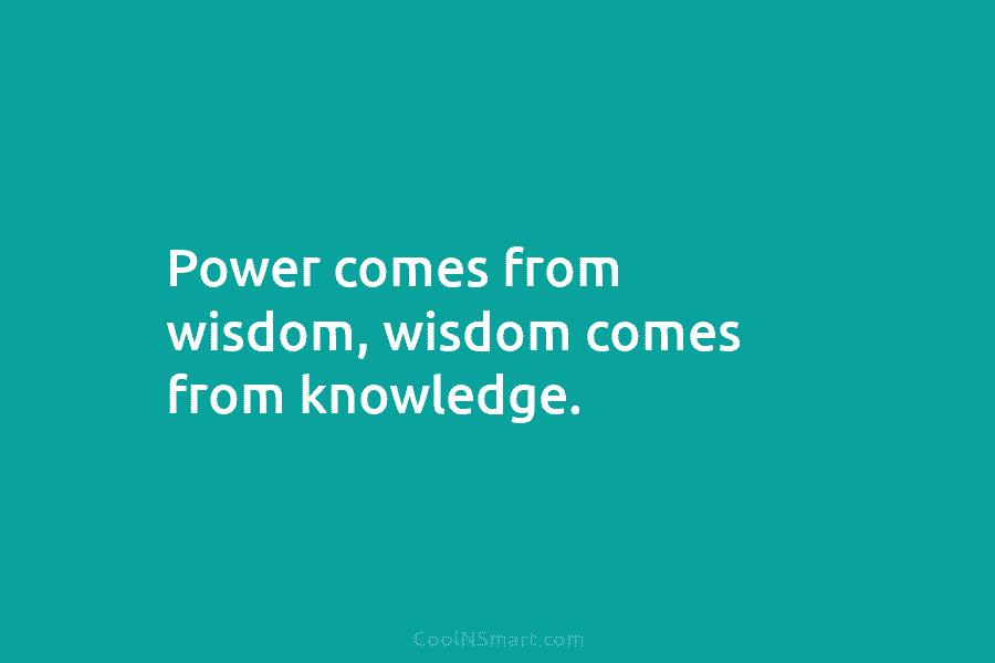 Power comes from wisdom, wisdom comes from knowledge.