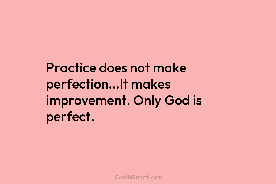 Practice does not make perfection…It makes improvement. Only God is perfect.
