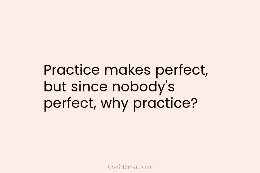 Practice makes perfect, but since nobody’s perfect, why practice?