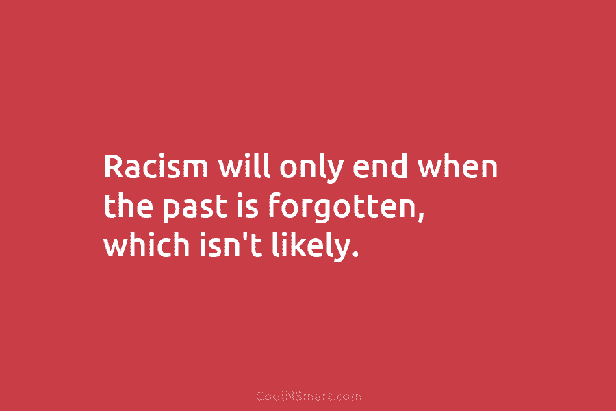 Racism will only end when the past is forgotten, which isn’t likely.