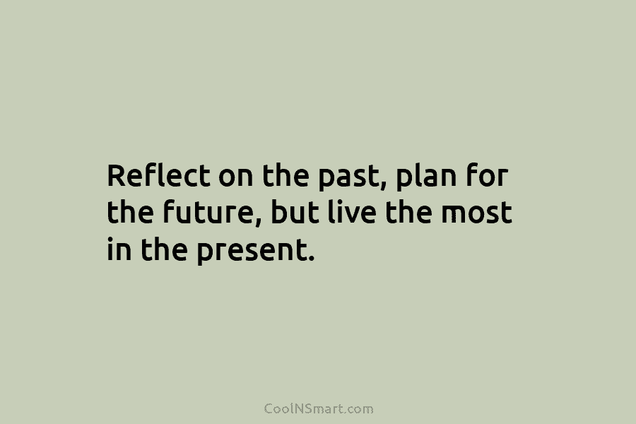 Reflect on the past, plan for the future, but live the most in the present.