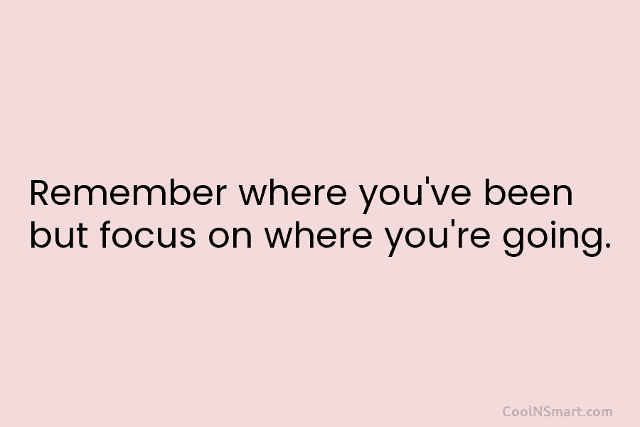Remember where you’ve been but focus on where you’re going.