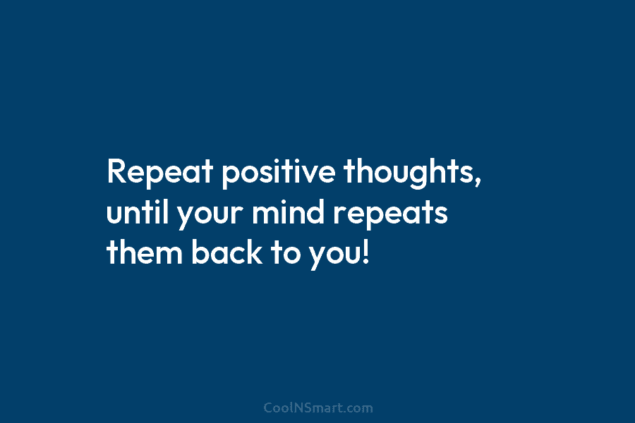 Repeat positive thoughts, until your mind repeats them back to you!