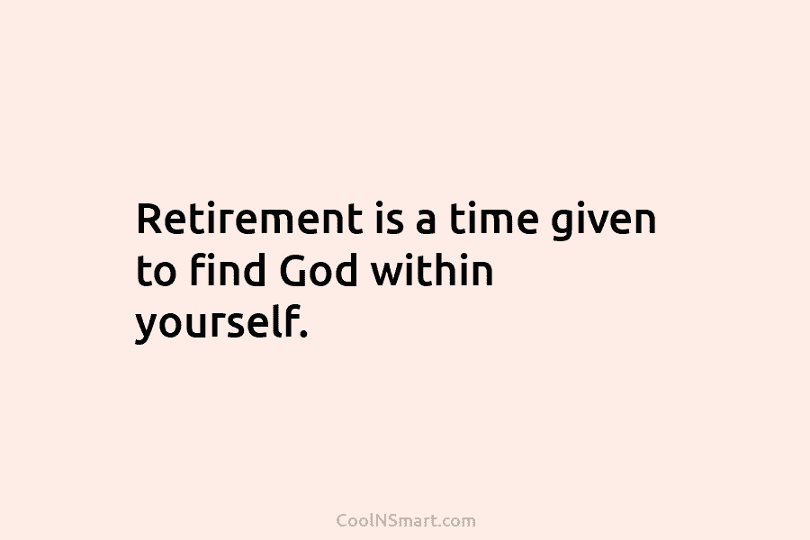 Retirement is a time given to find God within yourself.