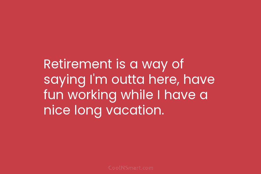 Retirement is a way of saying I’m outta here, have fun working while I have a nice long vacation.
