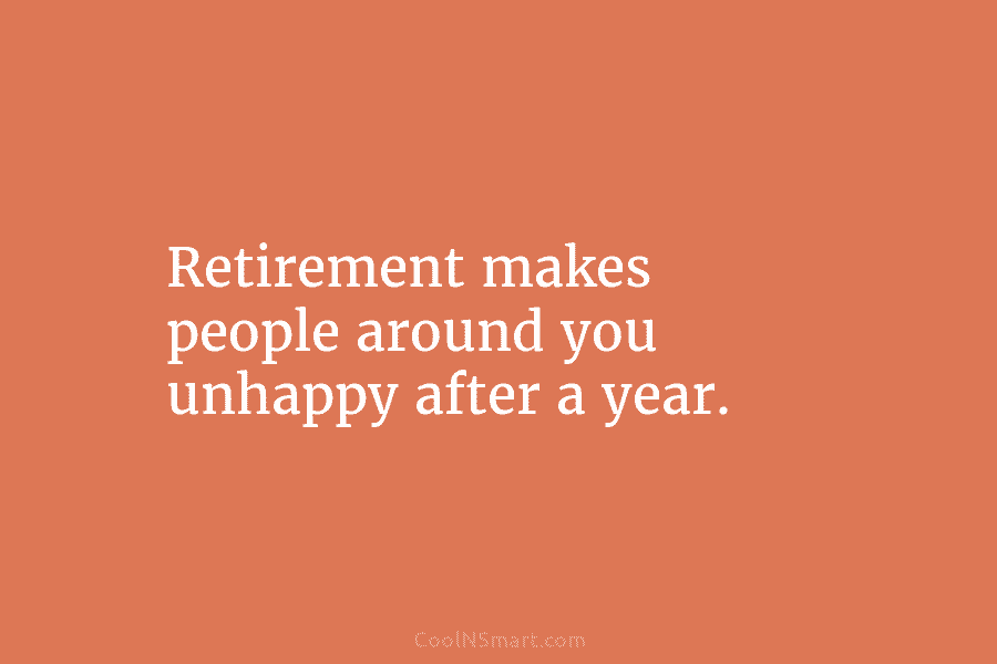 Retirement makes people around you unhappy after a year.