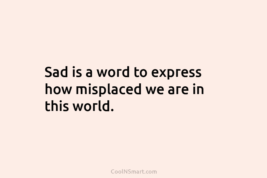 Sad is a word to express how misplaced we are in this world.