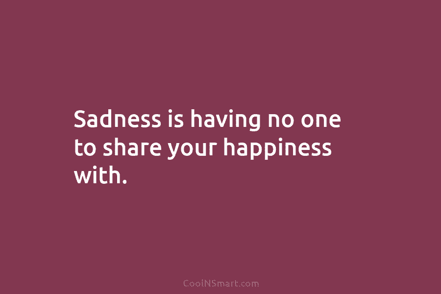 Sadness is having no one to share your happiness with.
