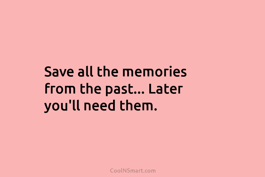 Save all the memories from the past… Later you’ll need them.