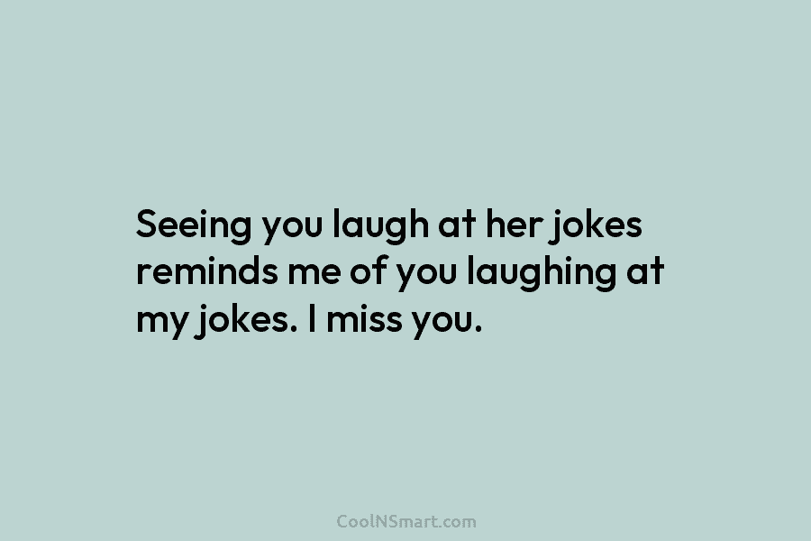 Seeing you laugh at her jokes reminds me of you laughing at my jokes. I...