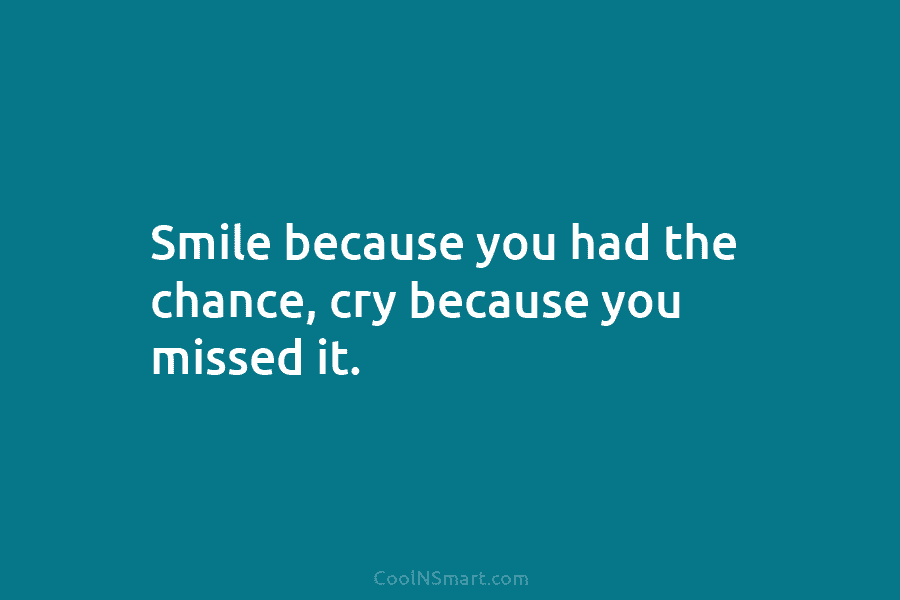 Smile because you had the chance, cry because you missed it.