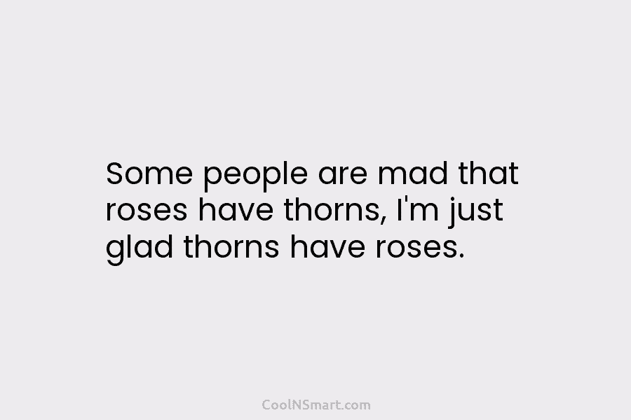 Some people are mad that roses have thorns, I’m just glad thorns have roses.