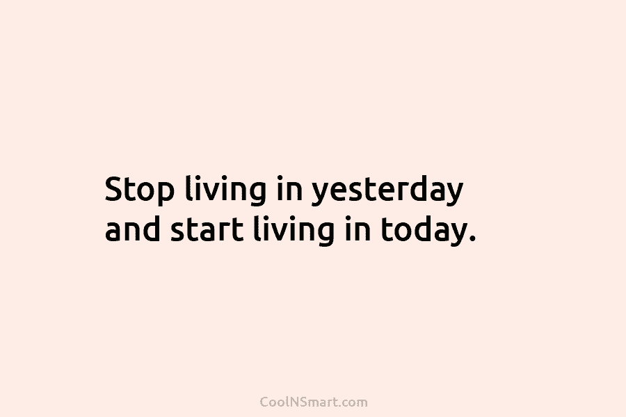 Stop living in yesterday and start living in today.