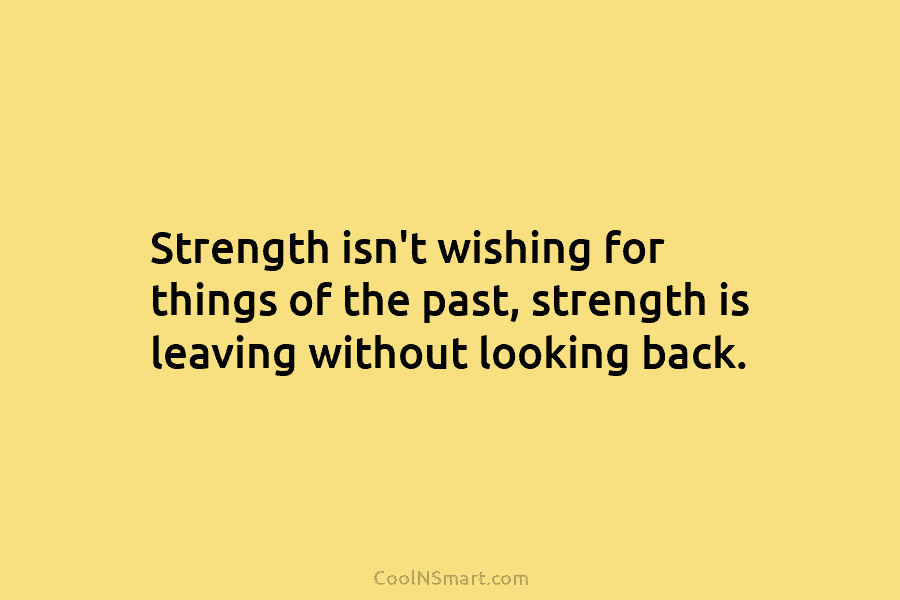 Strength isn’t wishing for things of the past, strength is leaving without looking back.