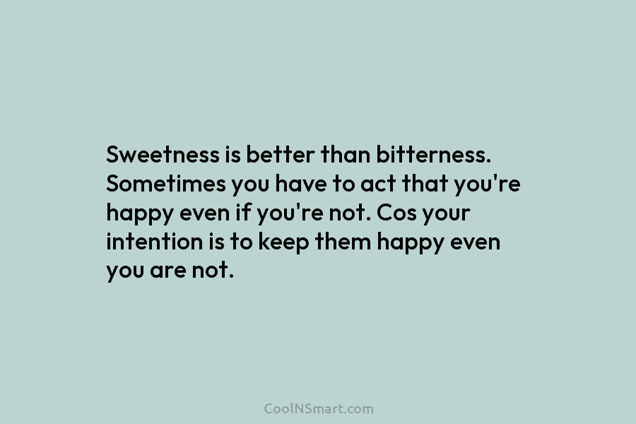Sweetness is better than bitterness. Sometimes you have to act that you’re happy even if...