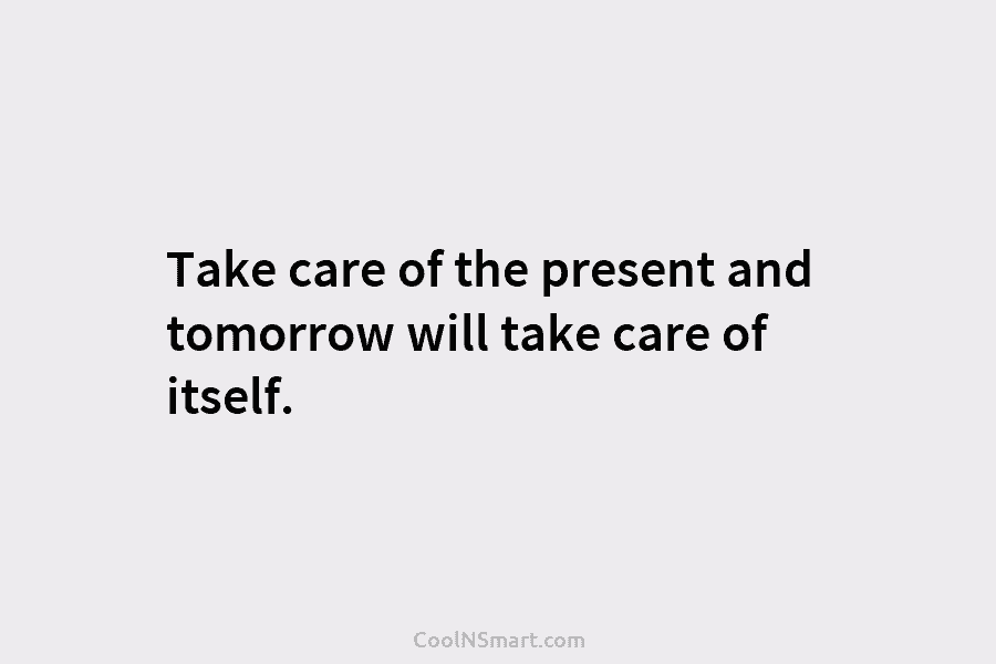 Take care of the present and tomorrow will take care of itself.