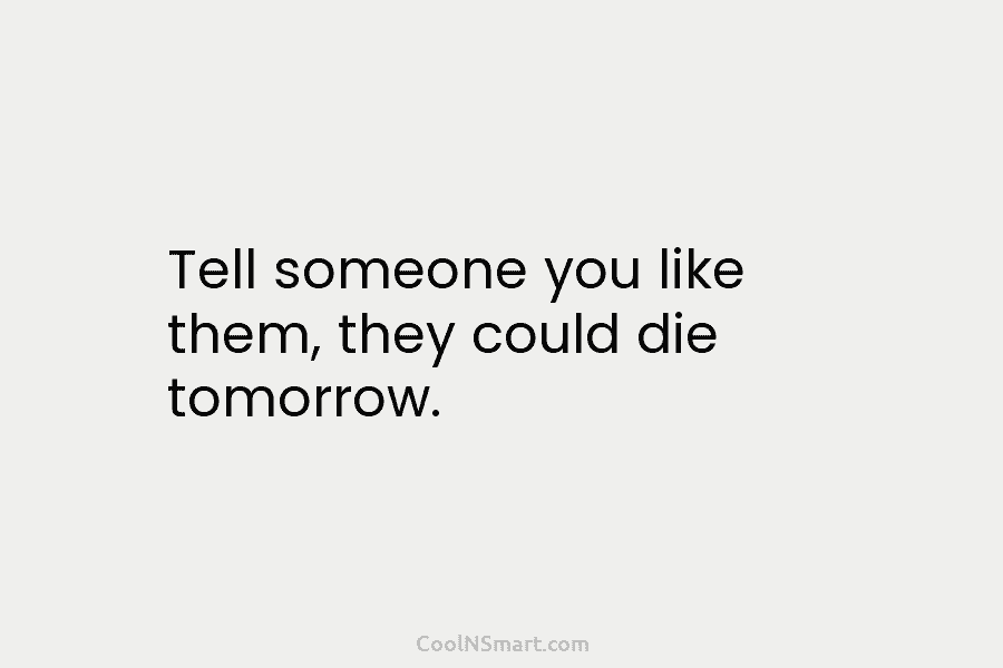 Tell someone you like them, they could die tomorrow.