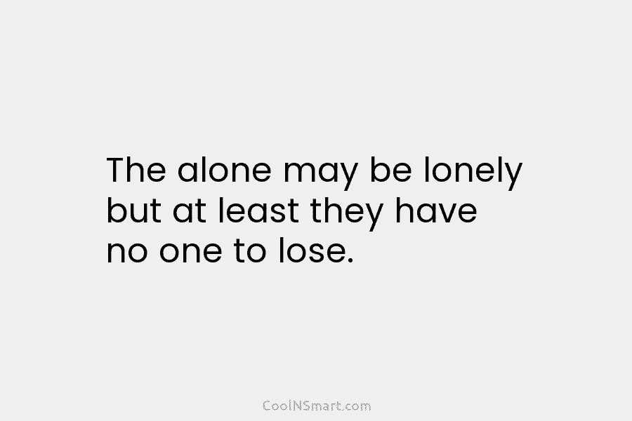 The alone may be lonely but at least they have no one to lose.