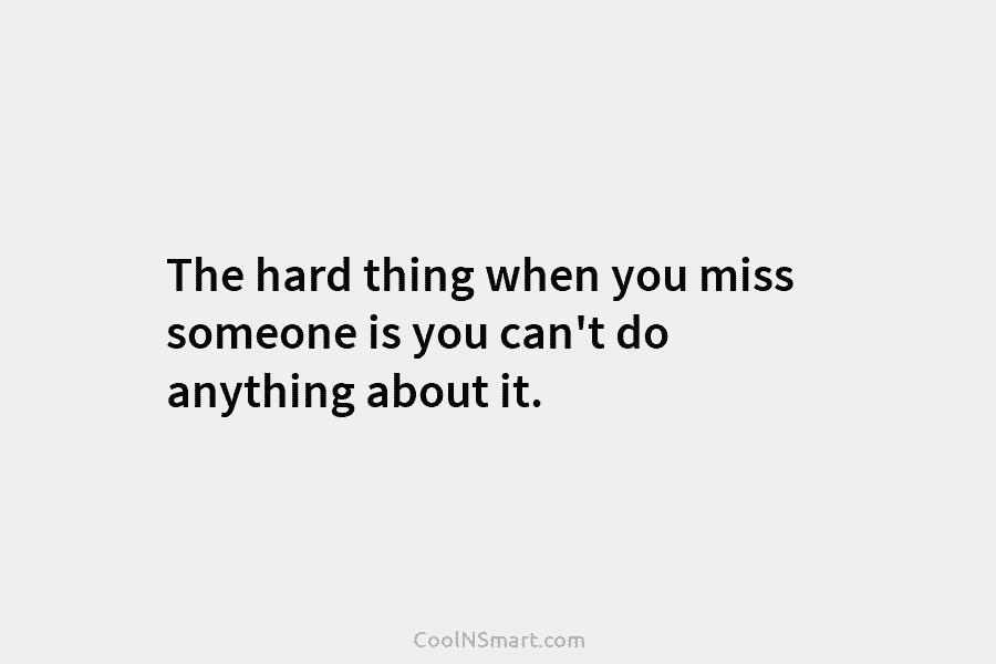 The hard thing when you miss someone is you can’t do anything about it.