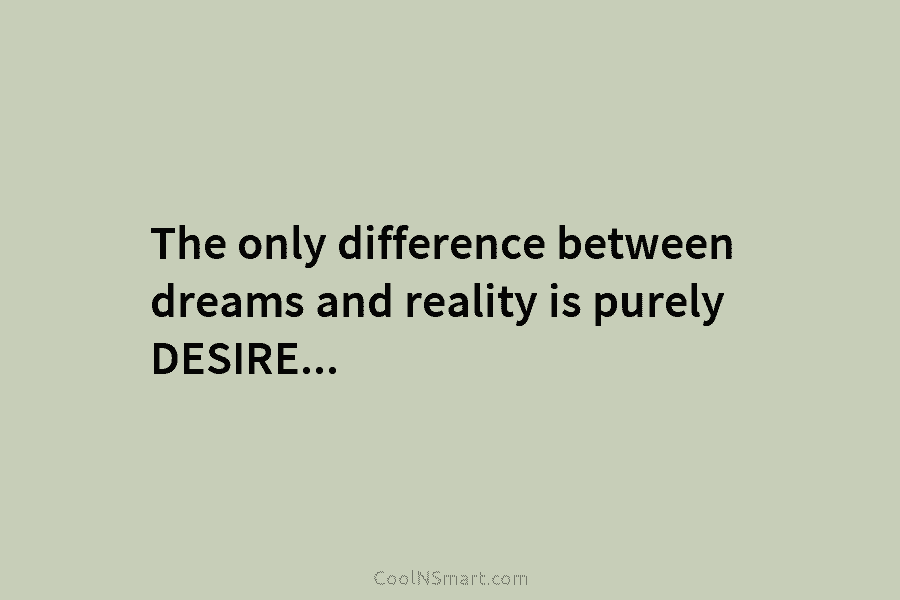 The only difference between dreams and reality is purely DESIRE.