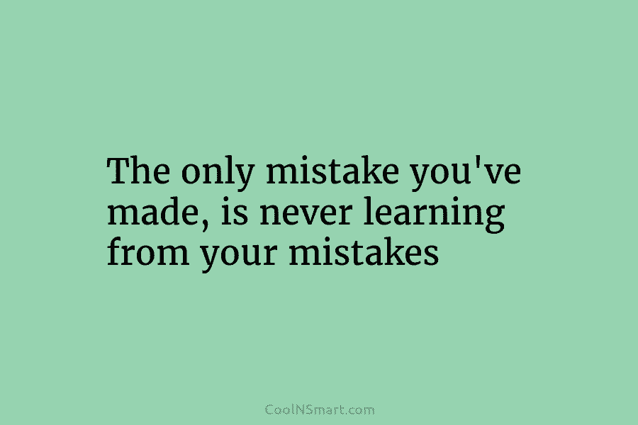 The only mistake you’ve made, is never learning from your mistakes