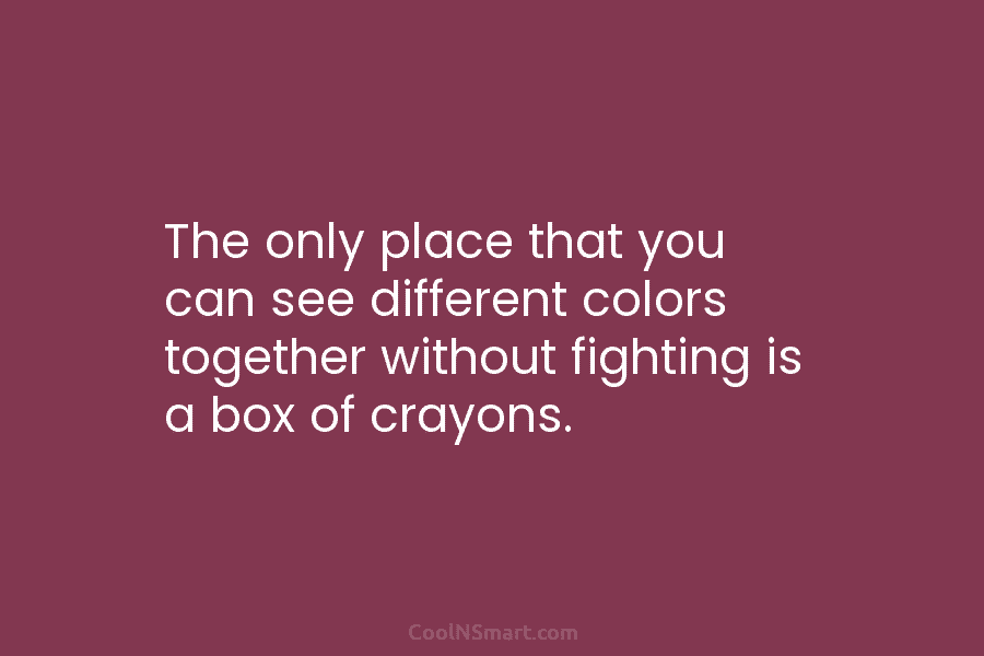 The only place that you can see different colors together without fighting is a box of crayons.