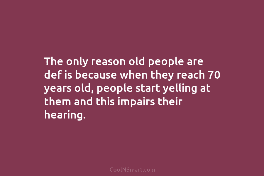 The only reason old people are def is because when they reach 70 years old, people start yelling at them...