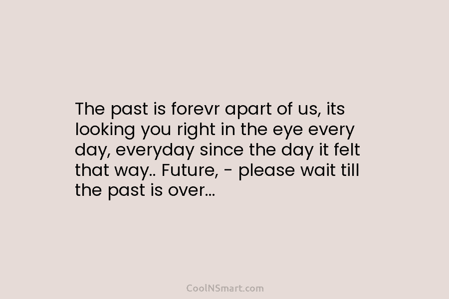 The past is forevr apart of us, its looking you right in the eye every day, everyday since the day...