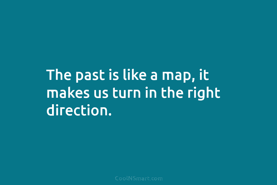 The past is like a map, it makes us turn in the right direction.