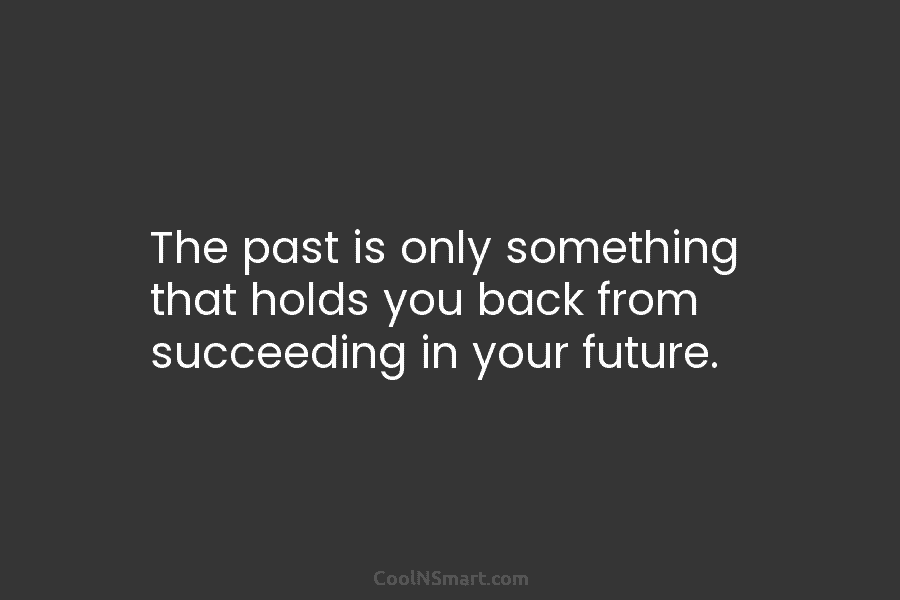 The past is only something that holds you back from succeeding in your future.